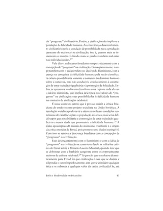 83Estilo e Modernidade em Psicanálise
do “progresso” civilizatório. Porém, a civilização não implicou a
produção da felicidade humana. Ao contrário, o desenvolvimen-
to civilizatório seria a condição de possibilidade para a produção
crescente do mal-estar na civilização, isto é, quanto mais se in-
crementa o mundo civilizado mais se produz também mal-estar
nas individualidades.27
Vale dizer, o discurso freudiano rompe criticamente com a
concepção de “progresso” na civilização. Conseqüentemente, rom-
pe também com o seu correlato no ideário do Iluminismo, com a
crença na conquista da felicidade humana pela razão científica.
A ciência possibilitaria somente o aumento do domínio humano
sobre a natureza, mas não conduziria absolutamente à constru-
ção de uma sociedade igualitária e à promoção da felicidade. En-
fim, se apresenta no discurso freudiano uma ruptura radical com
o ideário iluminista, que implica descrença nos valores do “pro-
gresso” na civilização e nas possibilidades da felicidade humana
no contexto da civilização ocidental.
É nesse contexto estrito que é preciso inserir a crítica freu-
diana do então recente projeto socialista na União Soviética. A
revolução socialista poderia vir a oferecer melhores condições eco-
nômicas de existência para a população soviética, mas seria difí-
cil supor que possibilitaria a construção de uma sociedade igua-
litária e menos ainda que promoveria a felicidade humana.28 A
visão apocalíptica de mundo do stalinismo triunfante é o objeto
da crítica mordaz de Freud, pois promete uma ilusão inatingível.
Com isso se renova a descrença freudiana com a concepção de
“progresso” na civilização.
Esse desencantamento com o Iluminismo e com a idéia de
“progresso” na civilização se constituiu desde as reflexões críti-
cas de Freud sobre a Primeira Guerra Mundial, quando teve que
se defrontar com a barbárie sangrenta entre os representantes
maiores da cultura ocidental.29 A questão que se colocou drama-
ticamente para Freud foi que civilização é essa que se destrói e
vilipendia o outro impiedosamente, sem que se considere qualquer
ética e se submeta a qualquer valor da razão civilizada? Se, até
 