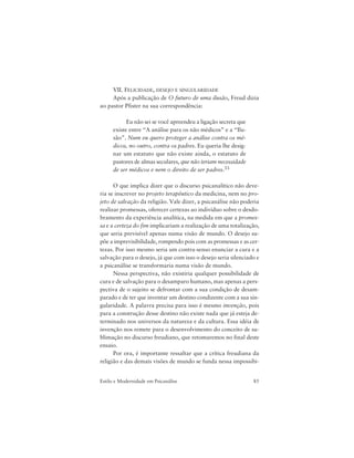 85Estilo e Modernidade em Psicanálise
VII. FELICIDADE, DESEJO E SINGULARIDADE
Após a publicação de O futuro de uma ilusão, Freud dizia
ao pastor Pfister na sua correspondência:
Eu não sei se você apreendeu a ligação secreta que
existe entre “A análise para os não médicos” e a “Ilu-
são”. Num eu quero proteger a análise contra os mé-
dicos, no outro, contra os padres. Eu queria lhe desig-
nar um estatuto que não existe ainda, o estatuto de
pastores de almas seculares, que não teriam necessidade
de ser médicos e nem o direito de ser padres.33
O que implica dizer que o discurso psicanalítico não deve-
ria se inscrever no projeto terapêutico da medicina, nem no pro-
jeto de salvação da religião. Vale dizer, a psicanálise não poderia
realizar promessas, oferecer certezas ao indivíduo sobre o desdo-
bramento da experiência analítica, na medida em que a promes-
sa e a certeza do fim implicariam a realização de uma totalização,
que seria previsível apenas numa visão de mundo. O desejo su-
põe a imprevisibilidade, rompendo pois com as promessas e as cer-
tezas. Por isso mesmo seria um contra-senso enunciar a cura e a
salvação para o desejo, já que com isso o desejo seria silenciado e
a psicanálise se transformaria numa visão de mundo.
Nessa perspectiva, não existiria qualquer possibilidade de
cura e de salvação para o desamparo humano, mas apenas a pers-
pectiva de o sujeito se defrontar com a sua condição de desam-
parado e de ter que inventar um destino condizente com a sua sin-
gularidade. A palavra precisa para isso é mesmo invenção, pois
para a construção desse destino não existe nada que já esteja de-
terminado nos universos da natureza e da cultura. Essa idéia de
invenção nos remete para o desenvolvimento do conceito de su-
blimação no discurso freudiano, que retomaremos no final deste
ensaio.
Por ora, é importante ressaltar que a crítica freudiana da
religião e das demais visões de mundo se funda nessa impossibi-
 