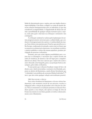 86 Joel Birman
lidade de determinação para o sujeito, pois esta implica desejo e
imprevisibilidade. Com efeito, a religião e as visões de mundo ofe-
recem soluções homogeneizantes para os indivíduos, já que não
consideram as singularidades. A singularidade do desejo não ad-
mite a possibilidade de qualquer solução normativa para o sujei-
to, razão pela qual o mal-estar na civilização é estrutural e não
contingente.
A civilização ocidental se realizou pela implantação de nor-
mas progressivamente universais para a subjetividade, que con-
duzem à homogeneização dos sujeitos e à mediocridade das mas-
sas. Esses efeitos eram patentes para Freud no que percebia na ve-
lha Europa, condensação do passado, assim como no futuro que
se anunciava na democracia americana e no socialismo soviético:
a miséria simbólica e erótica das massas populares, produto pri-
vilegiado do processo civilizatório.
Portanto, para que exista alguma possibilidade para o su-
jeito face ao desamparo, é necessário que o sujeito invente um
estilo de existência, de maneira a dar um lugar para a singulari-
dade do seu desejo. Para isso é preciso que o sujeito não aceite o
amor oferecido como barganha, para a sua proteção frente ao de-
samparo, pela ordem civilizatória.
É nesse ponto que o discurso freudiano rompe de fato e de
direito com o ideal universalista e normativo da felicidade, pro-
posto no ideário do Iluminismo, e pode afirmar literalmente que
“a felicidade é um problema de economia libidinal individual”,34
isto é, que não existe qualquer solução universalizante possível.
VIII. PSICANÁLISE E CIÊNCIA
Essa crítica freudiana do Iluminismo e de seus valores fun-
damentais, num momento crucial do seu percurso, recoloca a
indagação sobre a relação da psicanálise com o discurso da ciên-
cia. Nós já constatamos as oscilações presentes no discurso freu-
diano quanto a essa relação, não apenas ao longo da obra de
Freud, mas mesmo no seu final, quando se revelou o desencanta-
mento com o Iluminismo.
 