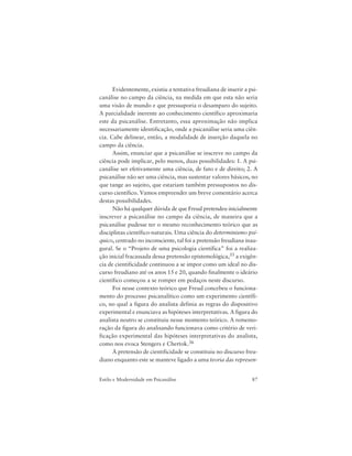 87Estilo e Modernidade em Psicanálise
Evidentemente, existiu a tentativa freudiana de inserir a psi-
canálise no campo da ciência, na medida em que esta não seria
uma visão de mundo e que pressuporia o desamparo do sujeito.
A parcialidade inerente ao conhecimento científico aproximaria
este da psicanálise. Entretanto, essa aproximação não implica
necessariamente identificação, onde a psicanálise seria uma ciên-
cia. Cabe delinear, então, a modalidade de inserção daquela no
campo da ciência.
Assim, enunciar que a psicanálise se inscreve no campo da
ciência pode implicar, pelo menos, duas possibilidades: 1. A psi-
canálise ser efetivamente uma ciência, de fato e de direito; 2. A
psicanálise não ser uma ciência, mas sustentar valores básicos, no
que tange ao sujeito, que estariam também pressupostos no dis-
curso científico. Vamos empreender um breve comentário acerca
destas possibilidades.
Não há qualquer dúvida de que Freud pretendeu inicialmente
inscrever a psicanálise no campo da ciência, de maneira que a
psicanálise pudesse ter o mesmo reconhecimento teórico que as
disciplinas científico-naturais. Uma ciência do determinismo psí-
quico, centrado no inconsciente, tal foi a pretensão freudiana inau-
gural. Se o “Projeto de uma psicologia científica” foi a realiza-
ção inicial fracassada dessa pretensão epistemológica,35 a exigên-
cia de cientificidade continuou a se impor como um ideal no dis-
curso freudiano até os anos 15 e 20, quando finalmente o ideário
científico começou a se romper em pedaços neste discurso.
Foi nesse contexto teórico que Freud concebeu o funciona-
mento do processo psicanalítico como um experimento científi-
co, no qual a figura do analista definia as regras do dispositivo
experimental e enunciava as hipóteses interpretativas. A figura do
analista neutro se constituiu nesse momento teórico. A rememo-
ração da figura do analisando funcionava como critério de veri-
ficação experimental das hipóteses interpretativas do analista,
como nos evoca Stengers e Chertok.36
A pretensão de cientificidade se constituiu no discurso freu-
diano enquanto este se manteve ligado a uma teoria das represen-
 