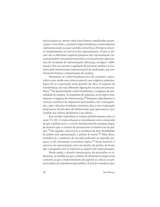 88 Joel Birman
tações psíquicas, mesmo onde estas fossem consideradas incons-
cientes. Com efeito, a primeira tópica freudiana é essencialmente
representacional, na qual a pulsão como força (Drang) se inscre-
ve imediatamente no universo das representações. O que se dis-
cute são os diferentes registros psíquicos das representações (in-
consciente/pré-consciente/consciente) e os mecanismos operacio-
nais de circulação de representações (descarga, recalque e subli-
mação). Por isso mesmo a regulação do processo analítico se rea-
lizava pela rememoração (representação) do analisando, que con-
firmaria/refutaria a interpretação do analista.
Entretanto, se o ideal freudiano era o de constituir a psica-
nálise como sendo uma ciência natural, essa exigência epistemo-
lógica foi se evaporando nesse período da obra. O impacto da
transferência, nas suas diferentes figurações no processo psicana-
lítico,37 foi desarticulando o ideal cientificista e a exigência de neu-
tralidade do analista. A compulsão de repetição, ao se impor como
impasse à exigência de rememoração,38 balançou radicalmente as
certezas científicas do dispositivo psicanalítico. Em contraparti-
da, o que o discurso freudiano constituiu, face a essa evaporação
progressiva, foi um saber da interpretação, que aproximava a psi-
canálise dos saberes da história e da cultura.
Esse modelo naturalista se rompeu definitivamente entre os
anos 15 e 20. A virada esboçou-se inicialmente com o enunciado
de que a pulsão seria o conceito fundamental da metapsicologia,
de maneira que o conceito de inconsciente se fundaria no de pul-
são.39 Em seguida, enunciou-se a existência de uma modalidade
de pulsão sem representação, a pulsão de morte.40 Além disso,
formulou-se a existência de um pólo pulsional no aparelho psí-
quico (o id), inexistente na primeira tópica.41 Dessa maneira, o
universo da representação seria um destino da pulsão, de forma
que o psiquismo não se reduziria ao registro das representações.
Desde então, a direção interpretativa da psicanálise se ra-
dicalizou, na medida em que o arbítrio do intérprete se impôs nesse
contexto, já que o indeterminismo das pulsões se colocou no pri-
meiro plano da experiência psicanalítica. É preciso considerar que,
 