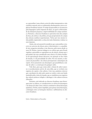 89Estilo e Modernidade em Psicanálise
se a psicanálise é uma ciência, seria de ordem interpretativa e não
científico-natural, não se coadunando absolutamente com as exi-
gências freudianas iniciais. O campo da psicanálise se circunscreve
pela linguagem e pelos impasses do dizer, no qual a arbitrarieda-
de do intérprete perpassa a imprevisibilidade do campo semânti-
co. Portanto, o discurso freudiano se aproxima mais dos campos
da ética, da estética e da política, do que propriamente do campo
das ciências analítico-experimentais. Talvez por isso mesmo te-
nha podido empreender a crítica da razão iluminista e indicar os
seus impasses.
Assim, não seria possível considerar que a psicanálise se ins-
creva no universo da ciência, pois o determinismo e a causalida-
de são categorias estranhas a este discurso, pelo menos desde os
anos 20. Porém, é preciso indagar se os valores que, para Freud,
regulam a psicanálise se superpõem aos da ciência, mesmo que a
psicanálise não seja considerada uma ciência. O critério freudia-
no de aproximação desses discursos, em oposição ao das visões
de mundo, é o da parcialidade do saber. Por isso mesmo, os dis-
cursos da psicanálise e da ciência pressuporiam o desamparo do
sujeito. Seria justamente esse desamparo que possibilitaria o de-
sejo de saber e a construção de qualquer saber.
Vale dizer, para que exista saber e desejo de saber é preci-
so o reconhecimento prévio de uma falta, que se revelaria nos
registros do sujeito e dos saberes. Com isso, podemos entrever
que a produção de saber pelo sujeito se realiza contra um fundo
instituído pelas visões de mundo, que se estabeleceu nos registros
dos saberes práticos (religião e ideologia) e dos saberes teóricos
(filosofia).
Portanto, está indicado no discurso freudiano uma hierar-
quia entre os saberes, se considerarmos os valores do desamparo
e do desejo de saber como critérios constitutivos dessa hierarquia
epistêmica. Porém, somos impelidos, para pensar nessa hierarquia,
a distinguir entre as formações ilusórias e sublimatórias no dis-
curso freudiano.
 