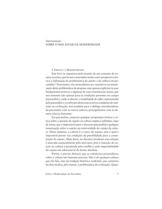 9Estilo e Modernidade em Psicanálise
Apresentação
SOBRE O MAL-ESTAR NA MODERNIDADE
I. FREUD E A MODERNIDADE
Este livro se organizou pela reunião de um conjunto de en-
saios recentes, que foram construídos tendo como perspectiva teó-
rica a elaboração da problemática do sujeito e da cultura em psi-
canálise.1 Entretanto, não pretendemos ser exaustivos na temati-
zação desta problemática de pesquisa, mas apenas explicitar os seus
fundamentos teóricos e algumas de suas ressonâncias atuais, que
nos remetem não apenas para as condições presentes no campo
psicanalítico, onde se discute a modalidade de saber representada
pela psicanálise e o confronto desta com as novas condições do mal-
estar na civilização, mas também para o diálogo interdisciplinar
da psicanálise com os outros saberes, principalmente com as de-
mais ciências humanas.
Em psicanálise, enunciar qualquer proposição teórica e crí-
tica sobre a questão do sujeito na cultura implica sublinhar, logo
de início, que é impensável para o discurso psicanalítico qualquer
tematização sobre o sujeito na exterioridade do campo da cultu-
ra. Desta maneira, a cultura é o outro do sujeito, sem a qual é
impossível pensar nas condições de possibilidade para a consti-
tuição do sujeito. Além disso, no discurso freudiano essa relação
é marcada essencialmente pelo mal-estar, pois a inserção do su-
jeito na cultura é permeada pelo conflito e pela impossibilidade
do sujeito em solucioná-lo de forma absoluta.
Porém, é preciso destacar que as referências psicanalíticas
sobre a cultura são bastante precisas. Não é de qualquer cultura
que ela fala, mas da tradição histórica ocidental, que construiu
há dois séculos, pelo menos, a problemática da civilização. Quan-
 