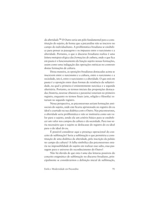 91Estilo e Modernidade em Psicanálise
da alteridade.46 O Outro seria um pólo fundamental para a cons-
tituição do sujeito, de forma que a psicanálise não se inscreve no
campo do individualismo. A problemática freudiana se estabele-
ce para pensar as passagens e os impasses entre o narcisismo e a
alteridade. Portanto, o que o discurso freudiano realiza é uma
leitura metapsicológica das formações de cultura, onde o que fica
em pauta é o funcionamento da função sujeito nessas formações,
assim como uma indagação das operações estésicas no contexto
destas formações de cultura.
Dessa maneira, as oposições freudianas destacadas acima se
inscrevem entre o narcisismo e a cultura, entre o narcisismo e a
sociedade, isto é, entre o narcisismo e a alteridade. O que está em
pauta é a oposição entre duas formas de existência da subjetivi-
dade, na qual a primeira é eminentemente narcísica e a segunda
alteritária. Portanto, os termos iniciais das proposições destaca-
das (histeria, neurose obsessiva e paranóia) estariam no primeiro
registro, enquanto os termos finais (arte, religião e filosofia) es-
tariam no segundo registro.
Nessa perspectiva, as psiconeuroses seriam formações anti-
sociais do sujeito, onde este ficaria aprisionado no registro do eu
ideal e coartado na sua dialética com o Outro. Nas psiconeuroses,
a alteridade seria problemática e não se instituiria como um va-
lor para o sujeito, sendo ela um critério básico para se estabele-
cer um valor nos campos da cultura e da sociedade. Para isso se-
ria necessário que o sujeito se deslocasse do registro do eu ideal
para o do ideal do eu.
É possível considerar aqui a presença operacional do con-
ceito de sublimação? Seria a sublimação o que permitiria a cons-
tituição de uma dialética da alteridade, pela inscrição da pulsão
no campo da cultura? A falha simbólica das psiconeuroses esta-
ria na impossibilidade do sujeito em realizar esse salto, essa pas-
sagem para o universo do reconhecimento do Outro?
Não há dúvida de que esta é uma das leituras possíveis do
conceito enigmático de sublimação no discurso freudiano, prin-
cipalmente se considerarmos a definição inicial de sublimação,
 