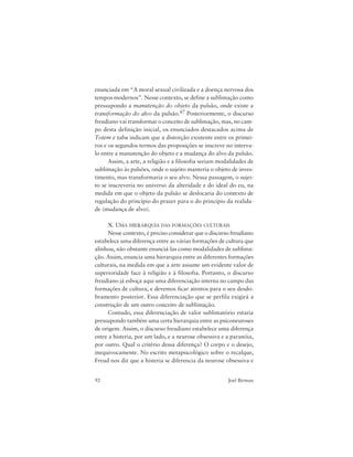92 Joel Birman
enunciada em “A moral sexual civilizada e a doença nervosa dos
tempos modernos”. Nesse contexto, se define a sublimação como
pressupondo a manutenção do objeto da pulsão, onde existe a
transformação do alvo da pulsão.47 Posteriormente, o discurso
freudiano vai transformar o conceito de sublimação, mas, no cam-
po desta definição inicial, os enunciados destacados acima de
Totem e tabu indicam que a distorção existente entre os primei-
ros e os segundos termos das proposições se inscreve no interva-
lo entre a manutenção do objeto e a mudança do alvo da pulsão.
Assim, a arte, a religião e a filosofia seriam modalidades de
sublimação às pulsões, onde o sujeito manteria o objeto de inves-
timento, mas transformaria o seu alvo. Nessa passagem, o sujei-
to se inscreveria no universo da alteridade e do ideal do eu, na
medida em que o objeto da pulsão se deslocaria do contexto de
regulação do princípio do prazer para o do princípio da realida-
de (mudança de alvo).
X. UMA HIERARQUIA DAS FORMAÇÕES CULTURAIS
Nesse contexto, é preciso considerar que o discurso freudiano
estabelece uma diferença entre as várias formações de cultura que
alinhou, não obstante enunciá-las como modalidades de sublima-
ção. Assim, enuncia uma hierarquia entre as diferentes formações
culturais, na medida em que a arte assume um evidente valor de
superioridade face à religião e à filosofia. Portanto, o discurso
freudiano já esboça aqui uma diferenciação interna no campo das
formações de cultura, e devemos ficar atentos para o seu desdo-
bramento posterior. Essa diferenciação que se perfila exigirá a
construção de um outro conceito de sublimação.
Contudo, essa diferenciação de valor sublimatório estaria
pressupondo também uma certa hierarquia entre as psiconeuroses
de origem. Assim, o discurso freudiano estabelece uma diferença
entre a histeria, por um lado, e a neurose obsessiva e a paranóia,
por outro. Qual o critério dessa diferença? O corpo e o desejo,
inequivocamente. No escrito metapsicológico sobre o recalque,
Freud nos diz que a histeria se diferencia da neurose obsessiva e
 
