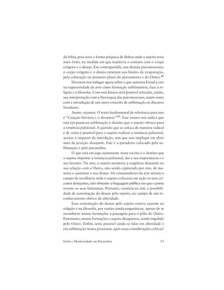 93Estilo e Modernidade em Psicanálise
da fobia, pois seria a forma psíquica de defesa onde o sujeito teria
mais êxito, na medida em que manteria o contato com o corpo
erógeno e o desejo. Em contrapartida, nas demais psiconeuroses,
o corpo erógeno e o desejo estariam nos limites da evaporação,
pela colocação no primeiro plano do pensamento e do Outro.48
Devemos nos indagar agora sobre o que autoriza Freud a crer
na superioridade da arte como formação sublimatória, face à re-
ligião e à filosofia. Com esta leitura será possível articular, então,
sua interpretação com a hierarquia das psiconeuroses, assim como
com a introdução de um outro conceito de sublimação no discurso
freudiano.
Assim, vejamos. O texto fundamental de referência para isso
é “Criação literária e o devaneio”49. Esse ensaio nos indica que
está em pauta na sublimação o destino que o sujeito oferece para
a renúncia pulsional. A questão que se coloca de maneira radical
é de como é possível para o sujeito realizar a renúncia pulsional,
aceitar o impacto da interdição, sem que isso implique em abrir
mão da posição desejante. Este é o paradoxo colocado pela su-
blimação e pela psicanálise.
O que está em jogo justamente nesse escrito é o destino que
o sujeito imprime à renúncia pulsional, daí a sua importância e o
seu fascínio. Na arte, o sujeito manteria a exigência desejante na
sua relação com o Outro, não sendo capturado por este, de ma-
neira a sustentar o seu desejo. Os consumidores da arte seriam o
campo de incidência onde o sujeito colocaria em ação os seus cir-
cuitos desejantes, não obstante a linguagem pública em que o poeta
reveste os seus fantasmas. Portanto, existiria na arte a possibili-
dade de sustentação do desejo pelo sujeito, no campo de um re-
conhecimento efetivo da alteridade.
Essa sustentação do desejo pelo sujeito estaria ausente na
religião e na filosofia, por razões ainda enigmáticas, apesar de se
reconhecer nessas formações a passagem para o pólo do Outro.
Entretanto, nessas formações o sujeito desaparece, sendo engolido
pelo Outro. Enfim, seria possível ainda se falar em alteridade e
em sublimação nesses processos, após essas considerações críticas?
 
