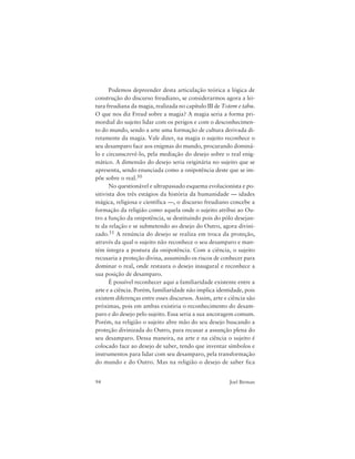 94 Joel Birman
Podemos depreender desta articulação teórica a lógica de
construção do discurso freudiano, se considerarmos agora a lei-
tura freudiana da magia, realizada no capítulo III de Totem e tabu.
O que nos diz Freud sobre a magia? A magia seria a forma pri-
mordial do sujeito lidar com os perigos e com o desconhecimen-
to do mundo, sendo a arte uma formação de cultura derivada di-
retamente da magia. Vale dizer, na magia o sujeito reconhece o
seu desamparo face aos enigmas do mundo, procurando dominá-
lo e circunscrevê-lo, pela mediação do desejo sobre o real enig-
mático. A dimensão do desejo seria originária no sujeito que se
apresenta, sendo enunciada como a onipotência deste que se im-
põe sobre o real.50
No questionável e ultrapassado esquema evolucionista e po-
sitivista dos três estágios da história da humanidade — idades
mágica, religiosa e científica —, o discurso freudiano concebe a
formação da religião como aquela onde o sujeito atribui ao Ou-
tro a função da onipotência, se destituindo pois do pólo desejan-
te da relação e se submetendo ao desejo do Outro, agora divini-
zado.51 A renúncia do desejo se realiza em troca da proteção,
através da qual o sujeito não reconhece o seu desamparo e man-
tém íntegra a postura da onipotência. Com a ciência, o sujeito
recusaria a proteção divina, assumindo os riscos de conhecer para
dominar o real, onde restaura o desejo inaugural e reconhece a
sua posição de desamparo.
É possível reconhecer aqui a familiaridade existente entre a
arte e a ciência. Porém, familiaridade não implica identidade, pois
existem diferenças entre esses discursos. Assim, arte e ciência são
próximas, pois em ambas existiria o reconhecimento do desam-
paro e do desejo pelo sujeito. Essa seria a sua ancoragem comum.
Porém, na religião o sujeito abre mão do seu desejo buscando a
proteção divinizada do Outro, para recusar a assunção plena do
seu desamparo. Dessa maneira, na arte e na ciência o sujeito é
colocado face ao desejo de saber, tendo que inventar símbolos e
instrumentos para lidar com seu desamparo, pela transformação
do mundo e do Outro. Mas na religião o desejo de saber fica
 