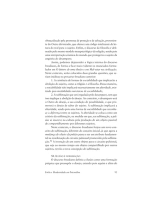 95Estilo e Modernidade em Psicanálise
obstaculizado pela promessa de proteção e de salvação, provenien-
te do Outro divinizado, que oferece um código totalizante de lei-
tura do real para o sujeito. Enfim, o discurso da filosofia é deli-
neado pelo mesmo modelo metapsicológico da religião, sendo pois
uma interpretação cósmica do mundo que protegeria o sujeito da
angústia do desamparo.
Assim, podemos depreender a lógica interna do discurso
freudiano, de forma a ficar mais evidente os enunciados formu-
lados em O futuro de uma ilusão e em Mal-estar na civilização.
Neste contexto, serão colocadas duas grandes questões, que se-
riam inéditas no percurso freudiano anterior:
1. A existência de formas de sociabilidade que implicarão a
abolição do sujeito, como a religião e a filosofia. Dessa maneira,
a sociabilidade não implicará necessariamente em alteridade, exis-
tindo pois modalidades narcísicas de sociabilidade;
2. A sublimação que será regulada pelo desamparo, sem que
isso implique a abolição do desejo. Ao contrário, o desamparo será
o Outro do desejo, a sua condição de possibilidade, o que pro-
moverá o desejo de saber do sujeito. A sublimação implicará a
alteridade, sendo pois uma forma de sociabilidade que reconhe-
ce a diferença entre os sujeitos. A alteridade se coloca como um
critério da sublimação, na medida em que, na sublimação, a pul-
são se inscreve na cultura pela produção de um objeto passível
de compartilhamento por diferentes sujeitos.
Neste contexto, o discurso freudiano forjou um novo con-
ceito de sublimação, diferente do conceito inicial, já que agora a
mudança de objeto da pulsão passa a ser um atributo fundamen-
tal na reordenação do circuito pulsional promovido pela sublima-
ção.52 A invenção de um outro objeto para o circuito pulsional,
que seja ao mesmo tempo um objeto compartilhado por outros
sujeitos, revela a nova concepção de sublimação.
XI. ILUSÃO E SUBLIMAÇÃO
O discurso freudiano definiu a ilusão como uma formação
psíquica que pressupõe o desejo, estando pois aquém e além do
 