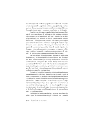 97Estilo e Modernidade em Psicanálise
modernidade, onde nas formas vigentes de sociabilidade os sujeitos
seriam impregnados de pobreza erótica e de culpa. Isso já se anun-
ciava na democracia americana e no socialismo soviético. São essas
formações que revelam e sustentam o mal-estar na civilização.
Em contrapartida, a arte e a ciência implicariam na realiza-
ção de processos efetivos de sublimação. Em ambos se empreen-
deria a regulação do desamparo, mas com a sustentação do dese-
jo pelo sujeito. Este, ao invés de buscar garantias num discurso
totalizante e homogeneizante, inventa um destino possível para
a sua renúncia pulsional. Com isso, o sujeito pode produzir obje-
tos novos para os circuitos pulsionais, sem permanecer colado ao
campo de objetos oferecidos pelas visões de mundo vigentes. En-
fim, para a invenção de outros objetos para os circuitos pulsio-
nais, o sujeito é compelido a realizar rupturas no campo de obje-
tos e de símbolos, nas visões de mundo que lhe forjaram.
Por isso mesmo, o desamparo e a sublimação implicam a
Unheimliche,54 o estranhamento do que é familiar, pois seria atra-
vés desse estranhamento que o desejo do sujeito se restauraria
contra o fundo homogêneo das ilusões. Não é um acaso que o
conceito de Unheimliche tenha sido forjado no campo da estéti-
ca psicanalítica, pois com isso se aproximam novamente os cam-
pos da experiência psicanalítica e da poética, indicando a proxi-
midade da psicanálise com a poiesis.
O discurso freudiano nos ensina como os procedimentos
metodológicos da experiência psicanalítica se forjaram à partir de
indicações retiradas da literatura, de como produzir os materiais
do imaginário para os transformar então numa escritura poética
e romanesca.55 Dessa maneira, o analisando é colocado na expe-
riência analítica na condição de ser o produtor de narrativas de
sua história. Enfim, na psicanálise e na literatura podemos regis-
trar a operação de sublimação a partir da experiência angustian-
te da Unheimliche, que possibilita a invenção de outros objetos
para o circuito pulsional.
Entretanto, no campo da ciência, a invenção se realiza tam-
bém a partir do estranhamento do que é familiar, isto é, da rup-
 