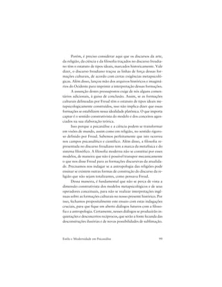 99Estilo e Modernidade em Psicanálise
Porém, é preciso considerar aqui que os discursos da arte,
da religião, da ciência e da filosofia traçados no discurso freudia-
no têm o estatuto de tipos ideais, marcados historicamente. Vale
dizer, o discurso freudiano traçou as linhas de força dessas for-
mações culturais, de acordo com certas exigências metapsicoló-
gicas. Além disso, lançou mão dos arquivos históricos e imaginá-
rios do Ocidente para imprimir a interpretação dessas formações.
A assunção destes pressupostos exige de nós alguns comen-
tários adicionais, à guisa de conclusão. Assim, se as formações
culturais delineadas por Freud têm o estatuto de tipos ideais me-
tapsicologicamente construídos, isso não implica dizer que essas
formações se estabilizem nessa idealidade platônica. O que importa
captar é o sentido construtivista do modelo e dos conceitos agen-
ciados na sua elaboração teórica.
Isso porque a psicanálise e a ciência podem se transformar
em visões de mundo, assim como em religião, no sentido rigoro-
so definido por Freud. Sabemos perfeitamente que isto ocorreu
nos campos psicanalítico e científico. Além disso, a filosofia re-
presentada no discurso freudiano tem a marca da metafísica e do
sistema filosófico. A filosofia moderna não se constitui por esses
modelos, de maneira que não é possível transpor mecanicamente
o que nos disse Freud para as formações discursivas da atualida-
de. Precisamos nos indagar se a antropologia das religiões pode
ensinar se existem outras formas de construção do discurso da re-
ligião que não sejam totalizantes, como pensava Freud.
Dessa maneira, é fundamental que não se perca de vista a
dimensão construtivista dos modelos metapsicológicos e de seus
operadores conceituais, para não se realizar interpretações ingê-
nuas sobre as formações culturais no nosso presente histórico. Por
isso, fechamos propositalmente este ensaio com estas indagações
cruciais, para que fique em aberto diálogos futuros com a filoso-
fia e a antropologia. Certamente, nesses diálogos se produzirão in-
quietações e desconcertos recíprocos, que serão a fonte fecunda das
desconstruções ilusórias e de novas possibilidades de sublimação.
 