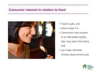 Consumer interest in relation to food
• Food is safe, and
• what is says it is
• Consumers have access
to an affordable healthy
diet, now and in the future,
and
• can make informed
choices about what to eat.
 