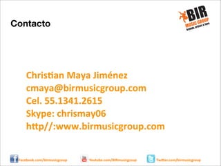 Contacto

Chris:an	
  Maya	
  Jiménez
cmaya@birmusicgroup.com
Cel.	
  55.1341.2615
Skype:	
  chrismay06
h@p//:www.birmusicgroup.com
Facebook.com/birmusicgroup

Youtube.com/BIRmusicgroup

Twi8er.com/birmusicgroup

 