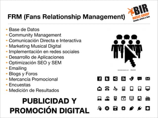 FRM (Fans Relationship Management)
• Base de Datos
• Community Management
• Comunicación Directa e Interactiva
• Marketing Musical Digital
• Implementación en redes sociales
• Desarrollo de Aplicaciones
• Optimización SEO y SEM
• Emailing
• Blogs y Foros
• Mercancía Promocional
• Encuestas
• Medición de Resultados

PUBLICIDAD Y
PROMOCIÓN DIGITAL

 