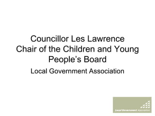 Councillor Les Lawrence Chair of the Children and Young People’s Board Local Government Association 