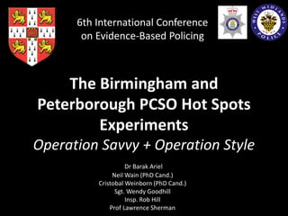 The Birmingham and
Peterborough PCSO Hot Spots
Experiments
Operation Savvy + Operation Style
Dr Barak Ariel
Neil Wain (PhD Cand.)
Cristobal Weinborn (PhD Cand.)
Sgt. Wendy Goodhill
Insp. Rob Hill
Prof Lawrence Sherman
6th International Conference
on Evidence-Based Policing
 