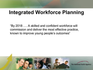 Integrated Workforce Planning “ By 2018 …. A skilled and confident workforce will commission and deliver the most effective practice, known to improve young people’s outcomes” 
