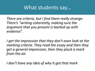 What students say…
We’ve got two tutors- one marks completely differently
to the other and it’s pot luck which one you get.
They have different criteria, they build up their own
criteria.
It’s such a guessing game.... You don’t know what they
expect from you.
 