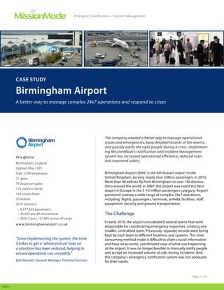 ™
                                                   Emergency Notification • Incident Management




         CASE STUDY

         Birmingham Airport
         A better way to manage complex 24x7 operations and respond to crises




                                                                     The company needed a better way to manage operational
                                                                     issues and emergencies, keep detailed records of the events,
                                                                     and quickly notify the right people during a crisis. Implement-
                                                                     ing MissionMode’s notification and incident management
         At a glance                                                 system has increased operational efficiency, reduced costs
                                                                     and improved safety.
         Birmingham, England
         Opened May 1939
         Over 7,500 employees                                        Birmingham Airport (BHX) is the 6th busiest airport in the
         31 gates                                                    United Kingdom, serving nearly nine million passengers in 2010.
                                                                     More than 40 airlines fly from Birmingham to over 140 destina-
         79 departure gates
                                                                     tions around the world. In 2007, the airport was voted the best
         116 check-in desks
                                                                     airport in Europe in the 5-10 million passengers category. Airport
         143 routes flown                                            personnel oversee a wide range of complex 24x7 operations,
         50 airlines                                                 including flights, passengers, terminals, airfield, facilities, staff,
         2010 statistics:                                            equipment, security and ground transportation.
          • 8,577,822 passengers
          • 95,454 aircraft movements                                The Challenge
          • 23,815 tons / 21,605 tonnes of cargo
                                                                     In early 2010, the airport consolidated several teams that were
         www.birminghamairport.co.uk
                                                                     responsible for coordinating emergency responses, creating one
                                                                     smaller, centralized team. Previously, separate records were being
                                                                     kept by each team in different locations and systems. This time-
         “Since implementing the system, the time                    consuming method made it difficult to share crucial information
         it takes to get a ‘whole picture’ take on                   and have an accurate, coordinated view of what was happening
         a situation has been reduced, helping to                    at the airport. It was no longer feasible to manually notify people
         ensure operations run smoothly.”                            and accept an increased volume of calls during incidents. And,
                                                                     the company’s emergency notification system was not adequate
         Bob Kennett, General Manager Terminal Services              for their needs.



                                                                                                                                Page 1 of 4


092911
 