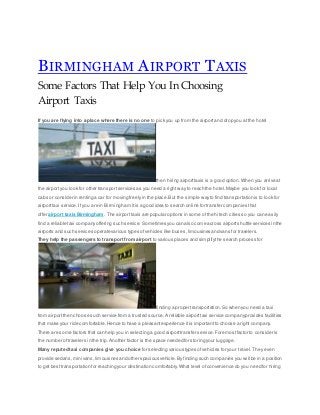 BIRMINGHAM AIRPORT TAXIS
Some Factors That Help You In Choosing
Airport Taxis
If you are flying into a place where there is no one to pick you up from the airportand drop you at the hotel
then hiring airporttaxis is a good option.When you arrive at
the airportyou look for other transportservices as you need a right way to reach the hotel. Maybe you look for local
cabs or consider in renting a car for moving freely in the place.But the simple wayto find transportation is to look for
airporttaxi service. If you are in Birmingham itis a good idea to search online for transfer companies that
offer airport taxis Birmingham. The airport taxis are popular options in some ofthe hi tech cities so you can easily
find a reliable taxi companyoffering such service. Sometimes you can also come across airportshuttle services in the
airports and such services operate various types of vehicles like buses,limousines and vans for travelers.
They help the passengers to transport from airport to various places and simplifythe search process for
finding a proper transportation.So when you need a taxi
from airport then choose such service from a trusted source.A reliable airporttaxi service companyprovides facilities
that make your ride comfortable.Hence to have a pleasantexperience itis importantto choose a right company.
There are some factors that can help you in selecting a good airporttransfer service. Foremostfactor to consider is
the number oftravelers in the trip. Another factor is the space needed for storing your luggage.
Many reputed taxi companies give you choice for selecting various types of vehicles for your travel. They even
provide sedans,mini vans,limousines and other spacious vehicle.By finding such companies you will be in a position
to get besttransportation for reaching your destination comfortably.What level of convenience do you need for hiring
 