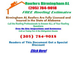 Birmingham AL Roofers Are Fully Licensed and
       Insured in the State of Alabama
 Call the Roofing Professionals to Answer ALL of Your Roofing
                           Questions
        Free On Site Inspections and Estimates
           Call us Today For A No Obligation Quote


             (205) 784-9018
  Readers of This Document Get a Special
                 Discount

                       Click Here!
 
