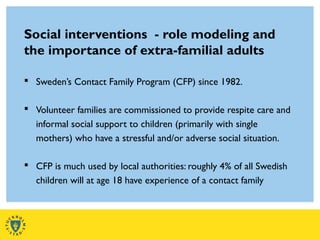 Social interventions - role modeling and
the importance of extra-familial adults
 Sweden’s Contact Family Program (CFP) since 1982.
 Volunteer families are commissioned to provide respite care and
informal social support to children (primarily with single
mothers) who have a stressful and/or adverse social situation.
 CFP is much used by local authorities: roughly 4% of all Swedish
children will at age 18 have experience of a contact family
 