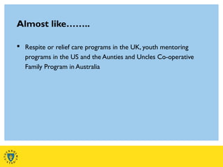 Almost like……..
 Respite or relief care programs in the UK, youth mentoring
programs in the US and the Aunties and Uncles Co-operative
Family Program in Australia
 