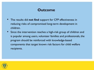 Outcome
 The results did not find support for CFP effectiveness in
reducing risks of compromised long-term development in
children.
 Since the intervention reaches a high-risk group of children and
is popular among users, volunteer families and professionals, the
program should be reinforced with knowledge-based
components that target known risk factors for child welfare
recipients.
 