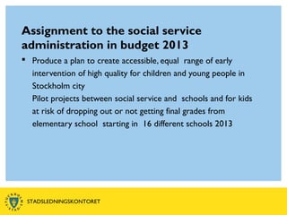 Assignment to the social service
administration in budget 2013
 Produce a plan to create accessible, equal range of early
intervention of high quality for children and young people in
Stockholm city
Pilot projects between social service and schools and for kids
at risk of dropping out or not getting final grades from
elementary school starting in 16 different schools 2013
STADSLEDNINGSKONTORET
 