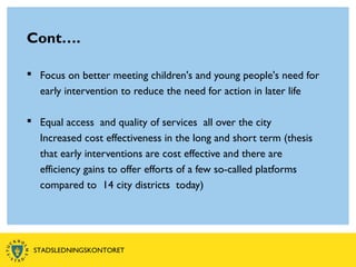 Cont….
 Focus on better meeting children's and young people's need for
early intervention to reduce the need for action in later life
 Equal access and quality of services all over the city
Increased cost effectiveness in the long and short term (thesis
that early interventions are cost effective and there are
efficiency gains to offer efforts of a few so-called platforms
compared to 14 city districts today)
STADSLEDNINGSKONTORET
 