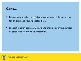 Cont…
 Enables new models of collaboration between different actors
for children and young people's best.
 Support is given at an early stage and should lower the number
of cases reported to child protection.
STADSLEDNINGSKONTORET
 