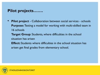 Pilot projects…….
 Pilot project - Collaboration between social services - schools
Purpose: Testing a model for working with multi-skilled team in
16 schools
Target Group: Students, where difficulties in the school
situation has arisen
Effect: Students where difficulties in the school situation has
arisen get final grades from elementary school.
STADSLEDNINGSKONTORET
 