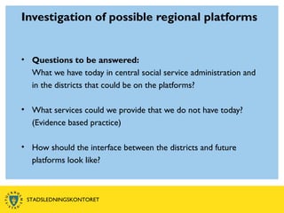 Investigation of possible regional platforms
• Questions to be answered:
What we have today in central social service administration and
in the districts that could be on the platforms?
• What services could we provide that we do not have today?
(Evidence based practice)
• How should the interface between the districts and future
platforms look like?
STADSLEDNINGSKONTORET
 