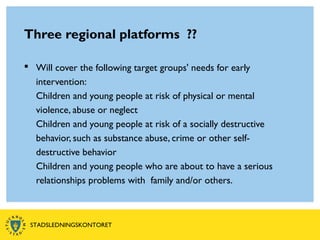 Three regional platforms ??
 Will cover the following target groups' needs for early
intervention:
Children and young people at risk of physical or mental
violence, abuse or neglect
Children and young people at risk of a socially destructive
behavior, such as substance abuse, crime or other self-
destructive behavior
Children and young people who are about to have a serious
relationships problems with family and/or others.
STADSLEDNINGSKONTORET
 