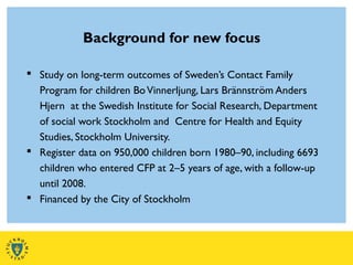 Background for new focus
 Study on long-term outcomes of Sweden’s Contact Family
Program for children BoVinnerljung, Lars Brännström Anders
Hjern at the Swedish Institute for Social Research, Department
of social work Stockholm and Centre for Health and Equity
Studies, Stockholm University.
 Register data on 950,000 children born 1980–90, including 6693
children who entered CFP at 2–5 years of age, with a follow-up
until 2008.
 Financed by the City of Stockholm
 