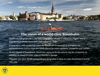 The vision of a world-class Stockholm
Stockholm will grow into a city with a population of over a million in a region with a
population of almost three and a half million by 2030.
A long-term, well-established vision for Stockholm is essential to strengthen its
competitiveness and to meet the needs placed by more residents, companies and visitors.
As the Capital of Scandinavia, Stockholm wants to be the natural city for companies to
establish in, ahead of other cities in Northern Europe.
Together the city's 40,000 personnel are doing what it takes to make Stockholm a world-
class city.
 