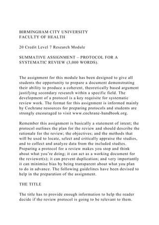 BIRMINGHAM CITY UNIVERSITY
FACULTY OF HEALTH
20 Credit Level 7 Research Module
SUMMATIVE ASSIGNMENT – PROTOCOL FOR A
SYSTEMATIC REVIEW (3,000 WORDS).
The assignment for this module has been designed to give all
students the opportunity to prepare a document demonstrating
their ability to produce a coherent, theoretically based argument
justifying secondary research within a specific field. The
development of a protocol is a key requisite for systematic
review work. The format for this assignment is informed mainly
by Cochrane resources for preparing protocols and students are
strongly encouraged to visit www.cochrane-handbook.org.
Remember this assignment is basically a statement of intent; the
protocol outlines the plan for the review and should describe the
rationale for the review; the objectives; and the methods that
will be used to locate, select and critically appraise the studies,
and to collect and analyze data from the included studies.
Preparing a protocol for a review makes you stop and think
about what you’re doing; it can act as a working document for
the reviewer(s); it can prevent duplication; and very importantly
it can minimise bias by being transparent about what you plan
to do in advance. The following guidelines have been devised to
help in the preparation of the assignment.
THE TITLE
The title has to provide enough information to help the reader
decide if the review protocol is going to be relevant to them.
 