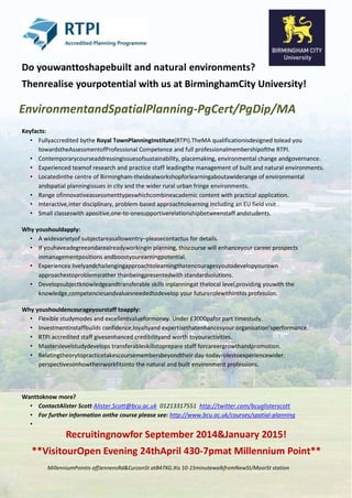Do youwanttoshapebuilt and natural environments?
Thenrealise yourpotential with us at BirminghamCity University!
EnvironmentandSpatialPlanning-PgCert/PgDip/MA
Keyfacts:
• Fullyaccredited bythe Royal TownPlanningInstitute(RTPI).TheMA qualificationisdesigned tolead you
towardstheAssessmentofProfessional Competence and full professionalmembershipofthe RTPI.
• Contemporarycourseaddressingissuesofsustainability, placemaking, environmental change andgovernance.
• Experienced teamof research and practice staff leadingthe management of built and natural environments.
• Locatedinthe centre of Birmingham-theidealworkshopforlearningaboutawiderange of environmental
andspatial planningissues in city and the wider rural urban fringe environments.
• Range ofinnovativeassessmenttypeswhichcombineacademic content with practical application.
• Interactive,inter disciplinary, problem-based approachtolearning including an EU field visit .
• Small classeswith apositive,one-to-onesupportiverelationshipbetweenstaff andstudents.
Why youshouldapply:
• A widevarietyof subjectareasallowentry–pleasecontactus for details.
• If youhaveadegreeandarealreadyworkingin planning, thiscourse will enhanceyour career prospects
inmanagementpositions andboostyourearningpotential.
• Experiencea livelyandchallengingapproachtolearningthatencouragesyoutodevelopyourown
approachestoproblemsrather thanbeingpresentedwith standardsolutions.
• Developsubjectknowledgeandtransferable skills inplanningat thelocal level,providing youwith the
knowledge,competenciesandvaluesneededtodevelop your futurerolewithinthis profession.
Why youshouldencourageyourstaff toapply:
• Flexible studymodes and excellentvalueformoney. Under £3000pafor part timestudy.
• Investmentinstaffbuilds confidence,loyaltyand expertisethatenhancesyour organisation’sperformance.
• RTPI accredited staff givesenhanced credibilityand worth toyouractivities.
• Masterslevelstudydevelops transferableskillstoprepare staff forcareergrowthandpromotion.
• Relatingtheorytopracticetakescoursemembersbeyondtheir day-todayrolestoexperiencewider.
perspectivesonhowtheirworkfitsinto the natural and built environment professions.
Wanttoknow more?
• ContactAlister Scott Alister.Scott@bcu.ac.uk 01213317551 http://twitter.com/bcualisterscott
• For further information onthe course please see: http://www.bcu.ac.uk/courses/spatial-planning
•
Recruitingnowfor September 2014&January 2015!
**VisitourOpen Evening 24thApril 430-7pmat Millennium Point**
MillenniumPointis offJennensRd&CurzonSt atB47XG.Itis 10-15minutewalkfromNewSt/MoorSt station
 