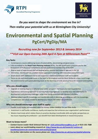 Do you want to shape the environment we live in?
   Then realise your potential with us at Birmingham City University!


Environmental and Spatial Planning
                                  PgCert/PgDip/MA
               Recruiting now for September 2013 & January 2014
    **Visit our Open Evening 24th April 4-7pm at Millennium Point**

Key facts:
  • Contemporary course addressing issues of sustainability, placemaking and governance
  • Fully accredited by the Royal Town Planning Institute (RTPI). The MA qualification prepares you for the
    Assessment of Professional Competence and full professional membership of the RTPI
  • Diverse team of experienced staff are leading policy, practice and research agendas in the UK
  • Interactive, interdisciplinary, problem-based approach to learning with innovative assessment types
  • Small classes with additional one-to-one supportive relationship between staff and students
  • Focus on city and countryside issues in the heart of Birmingham and the West Midlands urban-rural fringe -
    the environmental and spatial planning issues at the doorstep provide practical focus for research and teaching

Why you should apply:
  • Upgrade an existing degree to enhance your career prospects and boost your earning potential.
  • Experience a stimulating approach to learning that encourages you to develop your own approaches to
    development and planning challenges rather than being presented with standard solutions.
  • Develop subject-specific knowledge and transferable skills in planning, providing you with the knowledge,
    competencies and values needed to develop your future role within this profession.

Why you should encourage your staff to apply:
  • Flexible study modes and excellent value for money. Under £3000/yr for part time study
  • Investment in staff builds confidence, loyalty and expertise that enhances your organisation’s performance
  • Masters level study which relates theory to practice develops transferable skills and wider perspectives on
    key issues impacting the profession – you benefit from latest developments in research & practice


Want to know more?
  • Contact Course Leader Nicki Schiessel Harvey at: nicki.schiesselharvey@bcu.ac.uk or 0121 331 7588
  • Learn about our world-leading research at: http://www.bcu.ac.uk/research/-centres-of-
    excellence/centre-for-environment-and-society/projects
  • For further information on the course please see: http://www.bcu.ac.uk/courses/spatial-planning
 