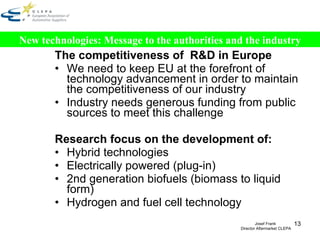 The competitiveness of  R&D in Europe We need to keep EU at the forefront of technology advancement in order to maintain the competitiveness of our industry  Industry needs generous funding from public sources to meet this challenge Research focus on the development of:  Hybrid technologies  Electrically powered (plug-in)  2nd generation biofuels (biomass to liquid form) Hydrogen and fuel cell technology New technologies: Message to the authorities and the industry Josef Frank  Director Aftermarket CLEPA 