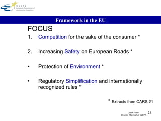FOCUS 1. Competition  for the sake of the consumer * 2. Increasing  Safety  on European Roads * Protection of  Environment  * Regulatory  Simplification  and internationally recognized rules *  *  Extracts from CARS 21 Framework in the EU Josef Frank  Director Aftermarket CLEPA 