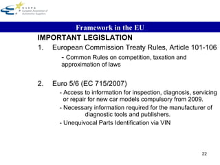 IMPORTANT LEGISLATION 1. European Commission Treaty Rules, Article 101-106 -  Common Rules on competition, taxation and approximation of laws 2. Euro 5/6 (EC 715/2007) - Access to information for inspection, diagnosis, servicing    or repair for new car models compulsory from 2009. - Necessary information required for the manufacturer of      diagnostic tools and publishers. - Unequivocal Parts Identification via VIN Framework in the EU 