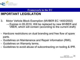 IMPORTANT LEGISLATION 3. Motor Vehicle Block Exemption (MVBER EC 1400/2002) ->  Expires in 05.2010, Will be replaced by new MVBER and   VBER, which will contain (according to the current draft): -  Hardcore restrictions on dual branding and free flow of spare parts. -  Guidelines on Maintenance and Repair information (RMI). -  Guidelines on Warranty terms. -  Guidelines to avoid abuse of subcontracting on tooling & IPR. Framework in the EU Josef Frank  Director Aftermarket CLEPA 