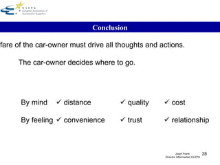 Conclusion The welfare of the car-owner must drive all thoughts and actions. The car-owner decides where to go. By mind      distance    quality    cost By feeling     convenience    trust    relationship Josef Frank  Director Aftermarket CLEPA 