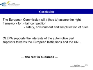Conclusion The European Commission will / (has to) assure the right  framework for: - fair competition   - safety, environment and simplification of rules CLEPA supports the interests of the automotive part suppliers towards the European Institutions and the UN...  …  the rest is business … Josef Frank  Director Aftermarket CLEPA 