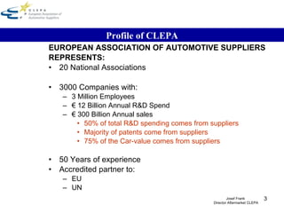 EUROPEAN ASSOCIATION OF AUTOMOTIVE SUPPLIERS REPRESENTS: 20 National Associations 3000 Companies with: 3 Million Employees €  12 Billion Annual R&D Spend €  300 Billion Annual sales 50% of total R&D spending comes from suppliers Majority of patents come from suppliers 75% of the Car-value comes from suppliers 50 Years of experience Accredited partner to: EU  UN Profile of CLEPA Josef Frank  Director Aftermarket CLEPA 