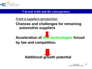 From a suppliers perspective: Chances and challenges for remaining automotive suppliers   Acceleration of  new technologies  forced by law and competition. Additional growth potential Current crisis and the consequences Josef Frank  Director Aftermarket CLEPA 