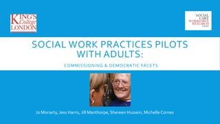 SOCIAL WORK PRACTICES PILOTS 
WITH ADULTS: 
COMMISSIONING & DEMOCRATIC FACETS 
Jo Moriarty, Jess Harris, Jill Manthorpe, Shereen Hussein, Michelle Cornes 
 