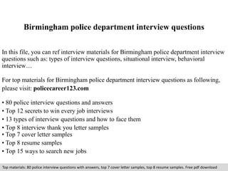 Birmingham police department interview questions 
In this file, you can ref interview materials for Birmingham police department interview 
questions such as: types of interview questions, situational interview, behavioral 
interview… 
For top materials for Birmingham police department interview questions as following, 
please visit: policecareer123.com 
• 80 police interview questions and answers 
• Top 12 secrets to win every job interviews 
• 13 types of interview questions and how to face them 
• Top 8 interview thank you letter samples 
• Top 7 cover letter samples 
• Top 8 resume samples 
• Top 15 ways to search new jobs 
Top materials: 80 police interview questions with answers, top 7 cover letter samples, top 8 resume samples. Free pdf download 
 