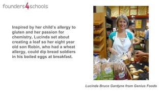 Lucinda Bruce Gardyne from Genius Foods
Inspired by her child’s allergy to
gluten and her passion for
chemistry, Lucinda set about
creating a loaf so her eight year
old son Robin, who had a wheat
allergy, could dip bread soldiers
in his boiled eggs at breakfast.
 