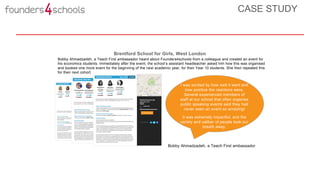 Bobby Ahmadzadeh, a Teach First ambassador
Brentford School for Girls, West London
I was excited by how well it went and
how positive the reactions were.
Several experienced members of
staff at our school that often organise
public speaking events said they had
never seen an event so amazing!
It was extremely impactful, and the
variety and caliber of people took our
breath away.
Bobby Ahmadzadeh, a Teach First ambassador heard about Founders4schools from a colleague and created an event for
his economics students. Immediately after the event, the school’s assistant headteacher asked him how this was organised
and booked one more event for the beginning of the next academic year, for their Year 10 students. She then repeated this
for their next cohort.
CASE STUDY
 
